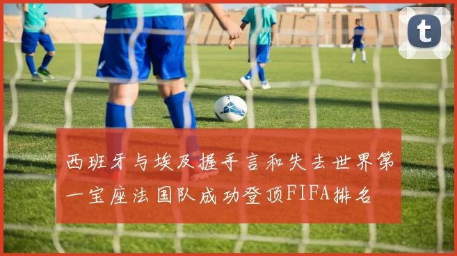 西班牙与埃及握手言和失去世界第一宝座法国队成功登顶FIFA排名