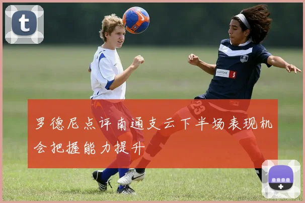 罗德尼点评南通支云下半场表现机会把握能力提升