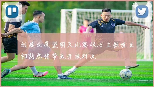 刘建业展望明天比赛双方主教练互相熟悉将带来开放对决