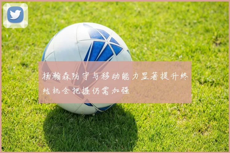 杨瀚森防守与移动能力显著提升终结机会把握仍需加强