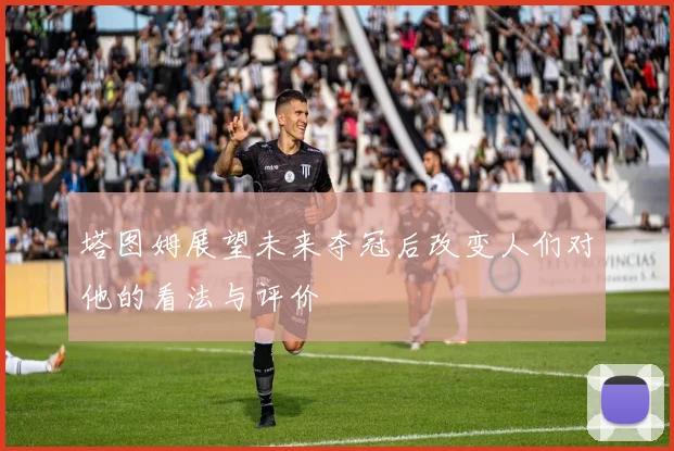 塔图姆展望未来夺冠后改变人们对他的看法与评价