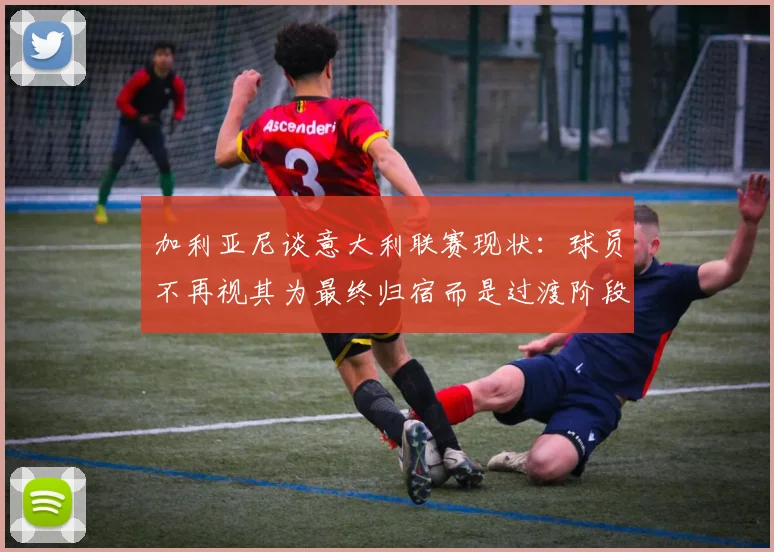 加利亚尼谈意大利联赛现状：球员不再视其为最终归宿而是过渡阶段