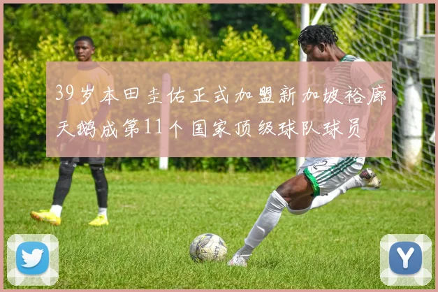 39岁本田圭佑正式加盟新加坡裕廊天鹅成第11个国家顶级球队球员