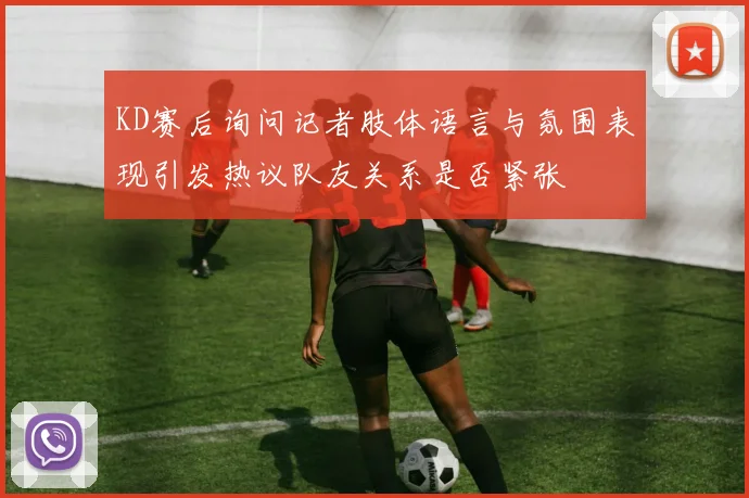 KD赛后询问记者肢体语言与氛围表现引发热议队友关系是否紧张