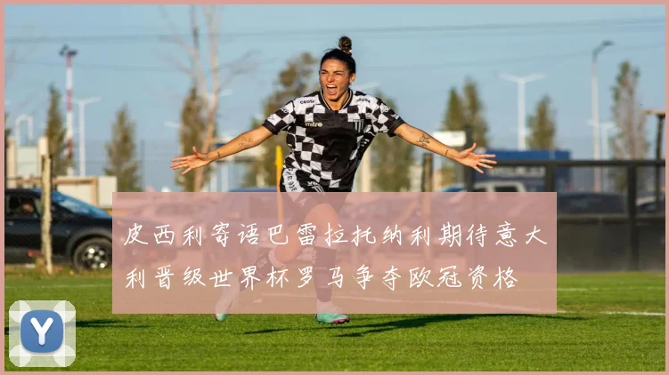 皮西利寄语巴雷拉托纳利期待意大利晋级世界杯罗马争夺欧冠资格