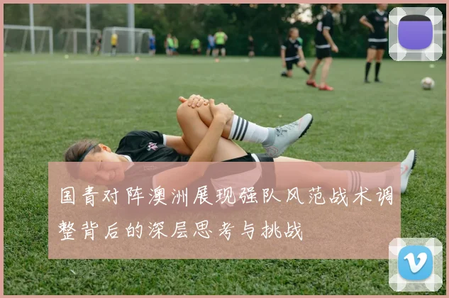 国青对阵澳洲展现强队风范战术调整背后的深层思考与挑战