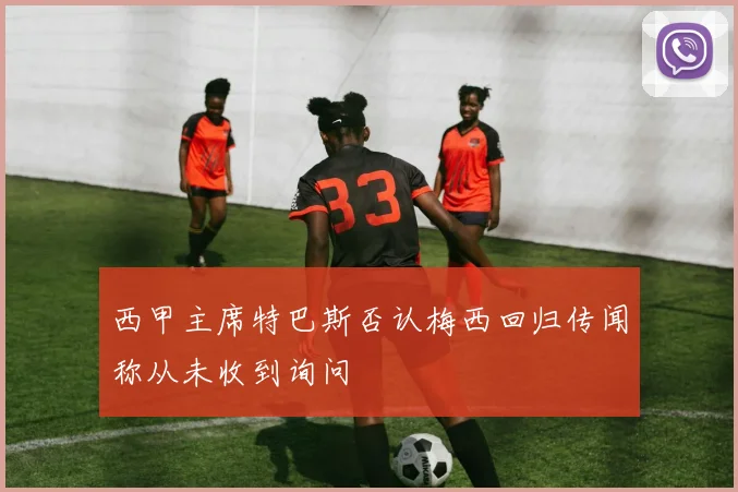 西甲主席特巴斯否认梅西回归传闻称从未收到询问