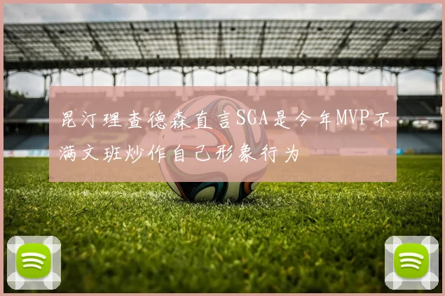 昆汀理查德森直言SGA是今年MVP不满文班炒作自己形象行为